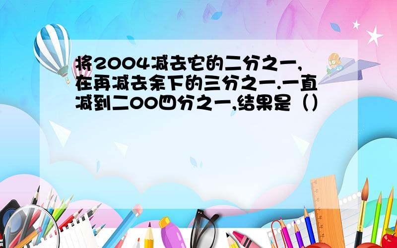 将2004减去它的二分之一,在再减去余下的三分之一.一直减到二00四分之一,结果是（）