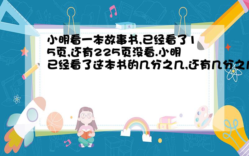 小明看一本故事书,已经看了15页,还有225页没看.小明已经看了这本书的几分之几,还有几分之几没有看