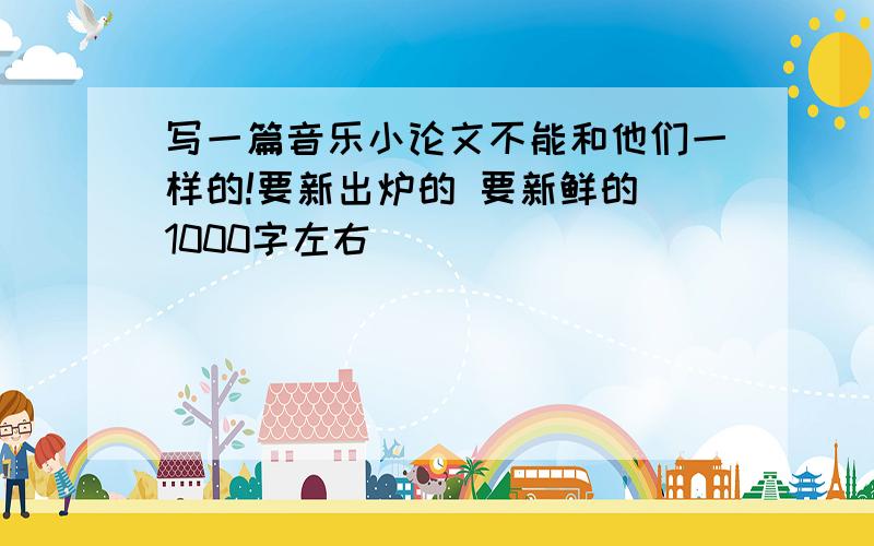 写一篇音乐小论文不能和他们一样的!要新出炉的 要新鲜的 1000字左右