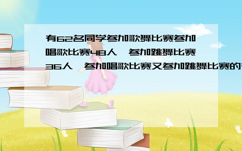 有62名同学参加歌舞比赛参加唱歌比赛48人,参加跳舞比赛36人,参加唱歌比赛又参加跳舞比赛的有多少人