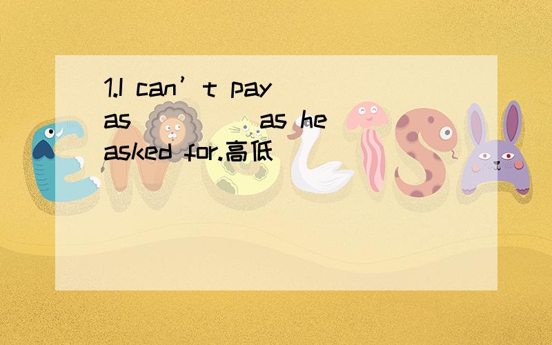 1.I can’t pay as ____ as he asked for.高低