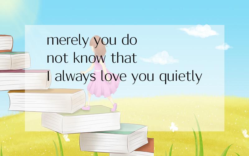 merely you do not know that I always love you quietly