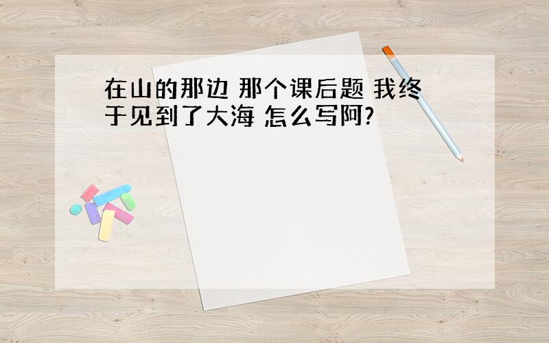 在山的那边 那个课后题 我终于见到了大海 怎么写阿?