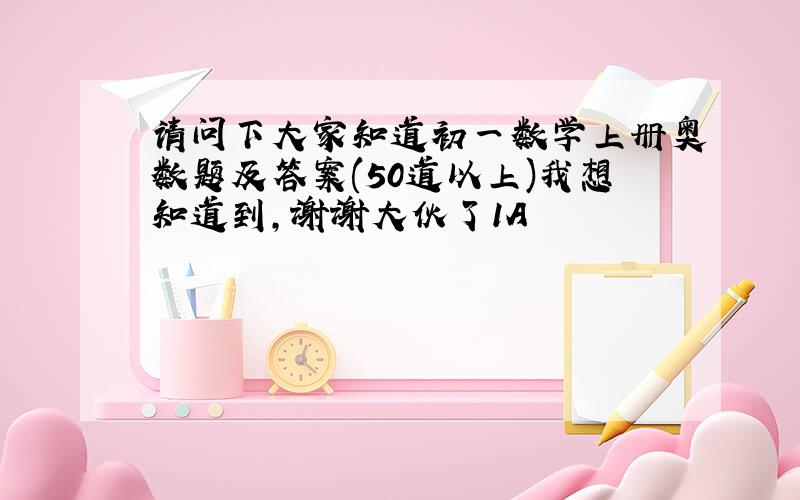 请问下大家知道初一数学上册奥数题及答案(50道以上)我想知道到,谢谢大伙了1A