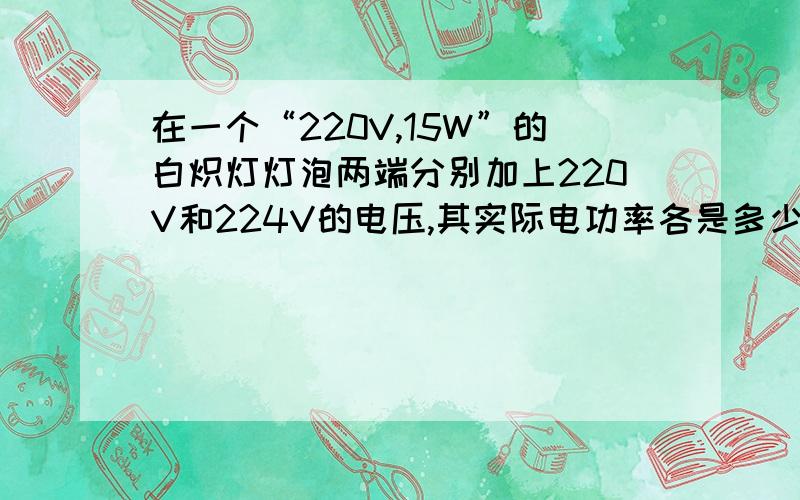 在一个“220V,15W”的白炽灯灯泡两端分别加上220V和224V的电压,其实际电功率各是多少