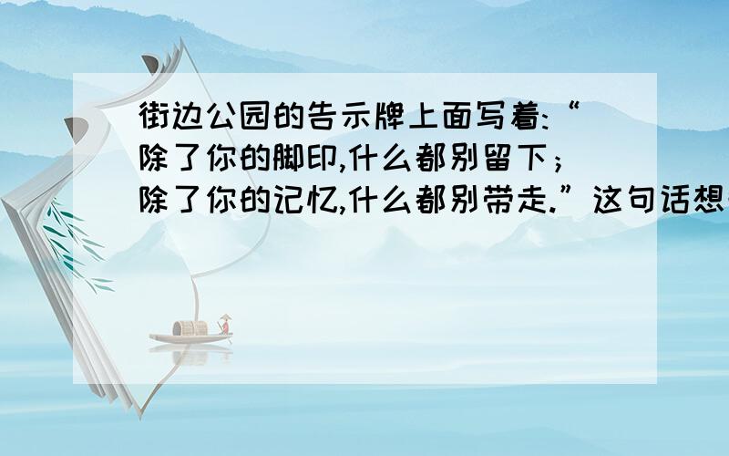 街边公园的告示牌上面写着:“除了你的脚印,什么都别留下；除了你的记忆,什么都别带走.”这句话想告诉游人什么呢?