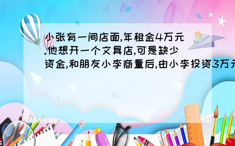 小张有一间店面,年租金4万元.他想开一个文具店,可是缺少资金,和朋友小李商量后,由小李投资3万元,合开了一个文具店后,年