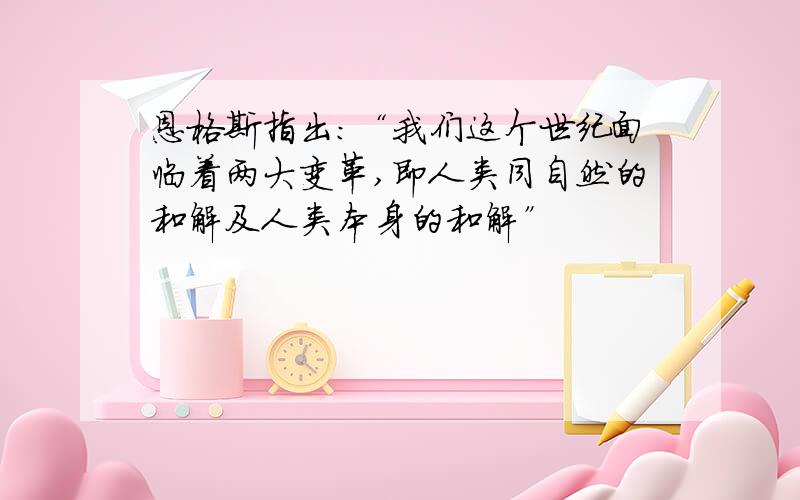 恩格斯指出：“我们这个世纪面临着两大变革,即人类同自然的和解及人类本身的和解”