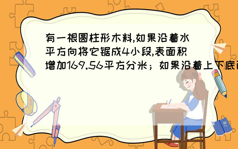 有一根圆柱形木料,如果沿着水平方向将它锯成4小段,表面积增加169.56平方分米；如果沿着上下底面直径将它竖着剖成相同的