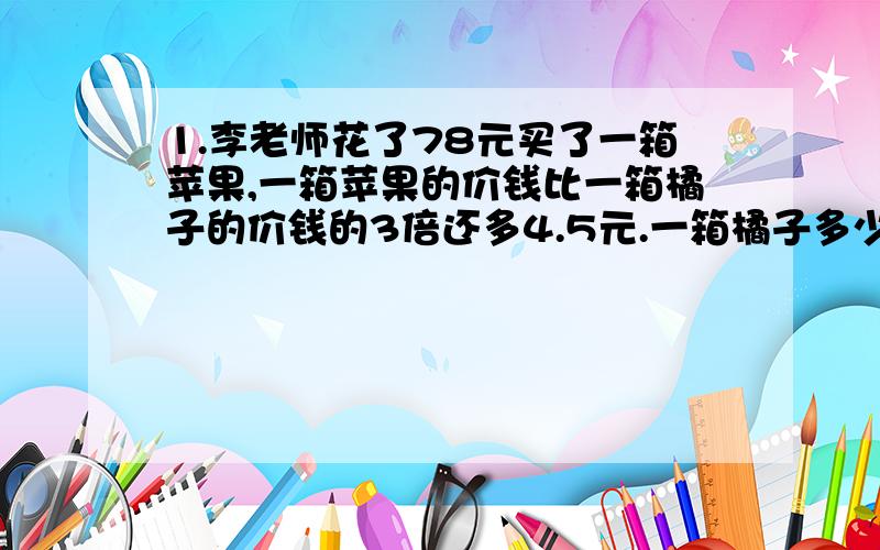 1.李老师花了78元买了一箱苹果,一箱苹果的价钱比一箱橘子的价钱的3倍还多4.5元.一箱橘子多少元?