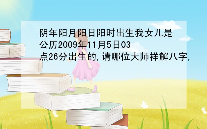 阴年阳月阳日阳时出生我女儿是公历2009年11月5日03点26分出生的,请哪位大师祥解八字,