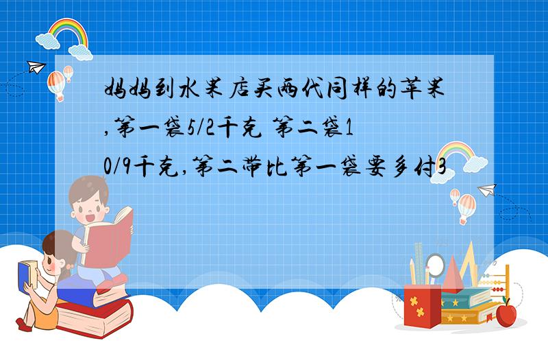 妈妈到水果店买两代同样的苹果,第一袋5/2千克 第二袋10/9千克,第二带比第一袋要多付3