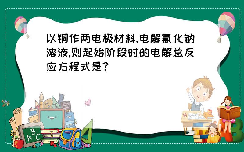 以铜作两电极材料,电解氯化钠溶液,则起始阶段时的电解总反应方程式是?