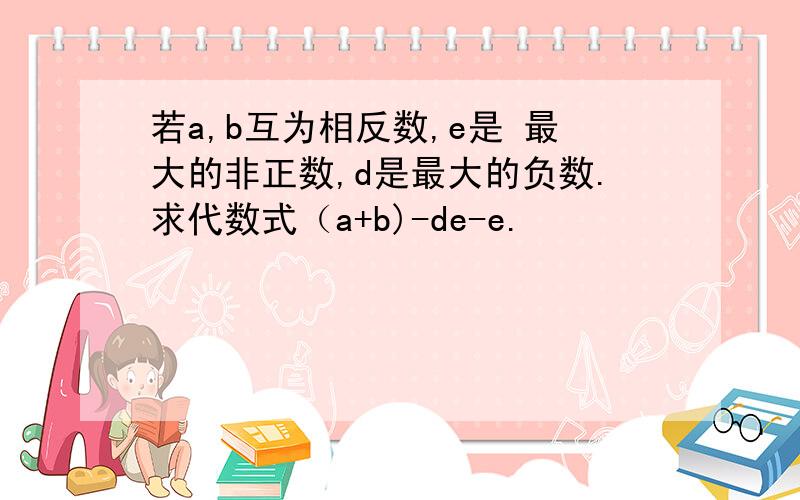 若a,b互为相反数,e是 最大的非正数,d是最大的负数.求代数式（a+b)-de-e.