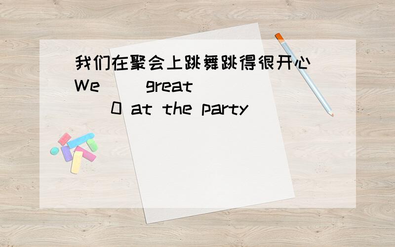 我们在聚会上跳舞跳得很开心 We （）great （）（）（0 at the party