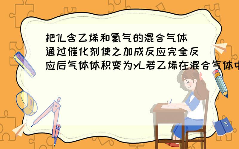 把1L含乙烯和氢气的混合气体通过催化剂使之加成反应完全反应后气体体积变为yL若乙烯在混合气体中的体积分数为x%则x和y的