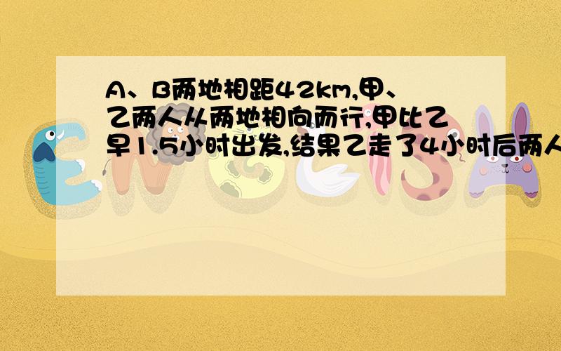 A、B两地相距42km,甲、乙两人从两地相向而行,甲比乙早1.5小时出发,结果乙走了4小时后两人相遇 ； 若他们同向而行