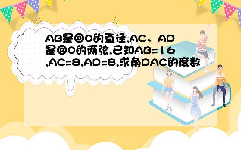 AB是◎O的直径,AC、AD是◎O的两弦,已知AB=16,AC=8,AD=8,求角DAC的度数