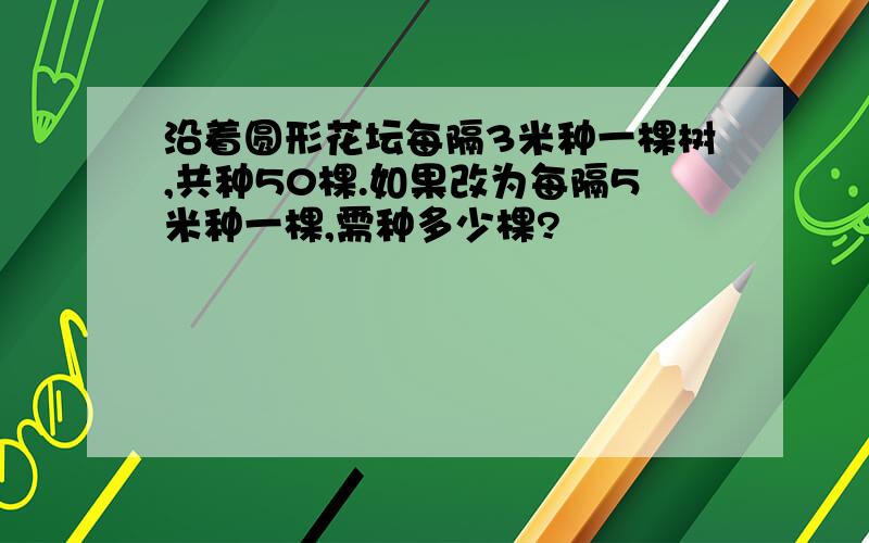 沿着圆形花坛每隔3米种一棵树,共种50棵.如果改为每隔5米种一棵,需种多少棵?