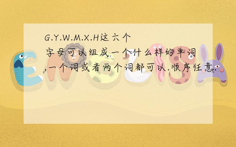 G.Y.W.M.X.H这六个字母可以组成一个什么样的单词,一个词或者两个词都可以.顺序任意.