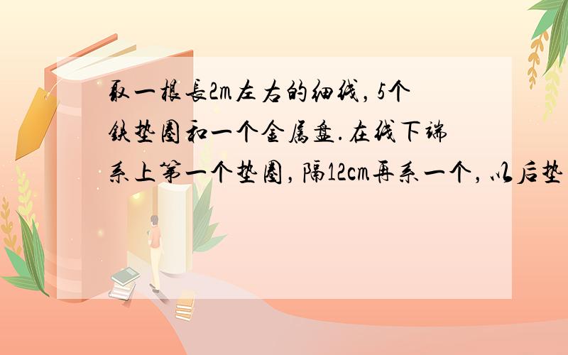 取一根长2m左右的细线，5个铁垫圈和一个金属盘.在线下端系上第一个垫圈，隔12cm再系一个，以后垫圈之间的距离分别为36