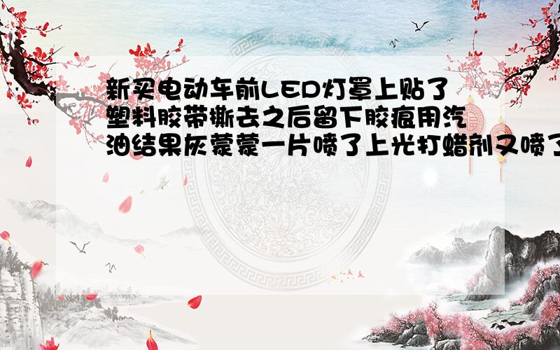 新买电动车前LED灯罩上贴了塑料胶带撕去之后留下胶痕用汽油结果灰蒙蒙一片喷了上光打蜡剂又喷了油污清洗剂