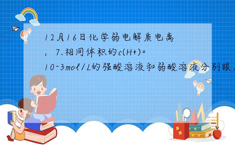 12月16日化学弱电解质电离：7.相同体积的c(H+)=10-3mol/L的强酸溶液和弱酸溶液分别跟足量的镁完全反应,