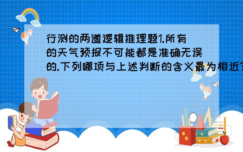 行测的两道逻辑推理题1.所有的天气预报不可能都是准确无误的.下列哪项与上述判断的含义最为相近?A.有的天气预报不必然不是