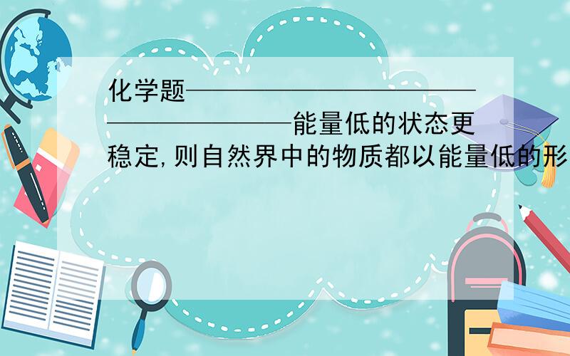 化学题——————————————————能量低的状态更稳定,则自然界中的物质都以能量低的形态存在.