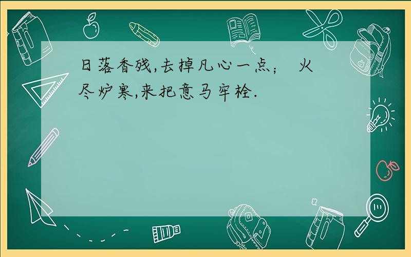 日落香残,去掉凡心一点； 火尽炉寒,来把意马牢栓.