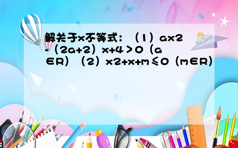 解关于x不等式：（1）ax2-（2a+2）x+4＞0（a∈R）（2）x2+x+m≤0（m∈R）