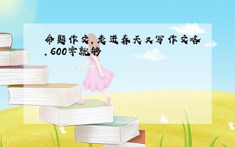 命题作文,走进春天又写作文咯,600字就够