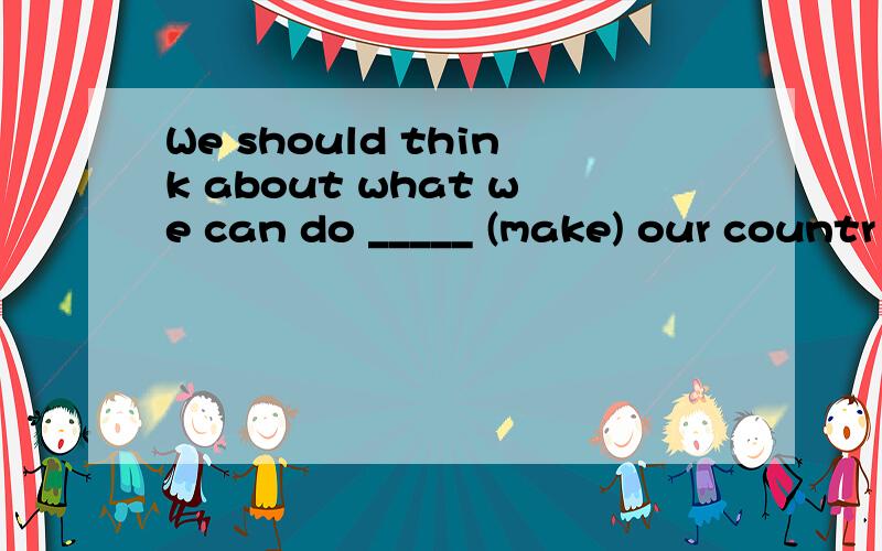 We should think about what we can do _____ (make) our countr