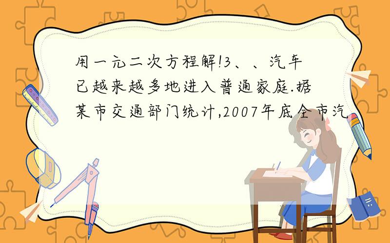 用一元二次方程解!3、、汽车已越来越多地进入普通家庭.据某市交通部门统计,2007年底全市汽