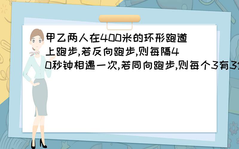 甲乙两人在400米的环形跑道上跑步,若反向跑步,则每隔40秒钟相遇一次,若同向跑步,则每个3有3分之1分钟已知甲比乙跑得