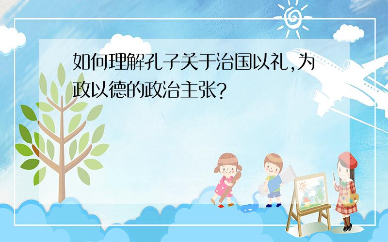 如何理解孔子关于治国以礼,为政以德的政治主张?