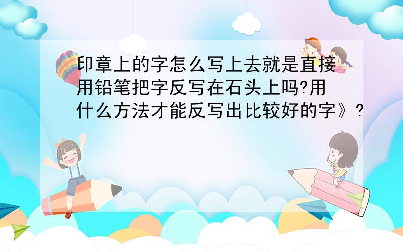 印章上的字怎么写上去就是直接用铅笔把字反写在石头上吗?用什么方法才能反写出比较好的字》?