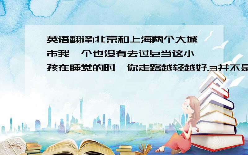 英语翻译1北京和上海两个大城市我一个也没有去过!2当这小孩在睡觉的时,你走路越轻越好.3并不是所有的批评都是善意的.4今