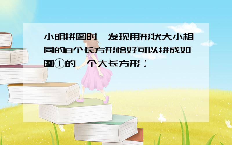 小明拼图时,发现用形状大小相同的8个长方形恰好可以拼成如图①的一个大长方形；