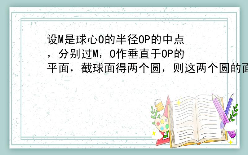 设M是球心O的半径OP的中点，分别过M，O作垂直于OP的平面，截球面得两个圆，则这两个圆的面积比值为：（　　）