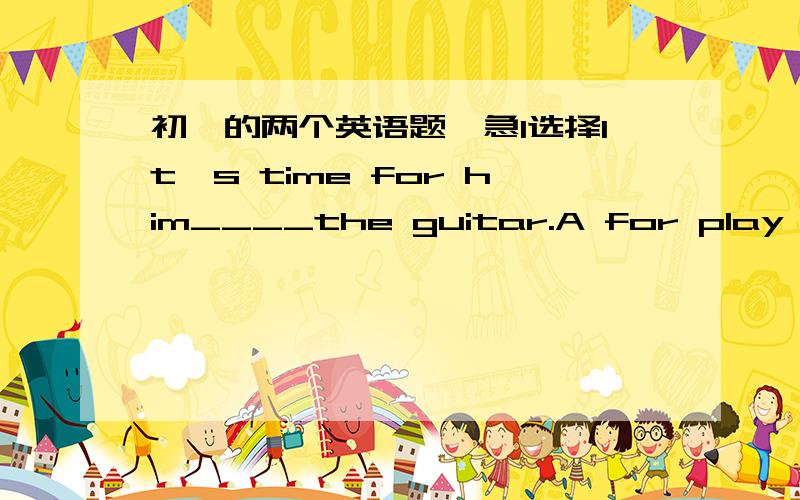 初一的两个英语题,急1选择It's time for him____the guitar.A for play B to