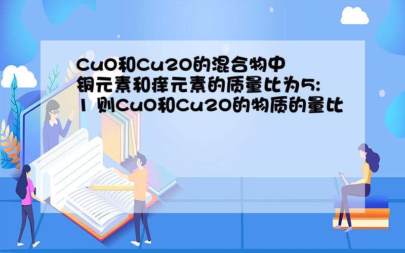 CuO和Cu2O的混合物中 铜元素和痒元素的质量比为5:1 则CuO和Cu2O的物质的量比