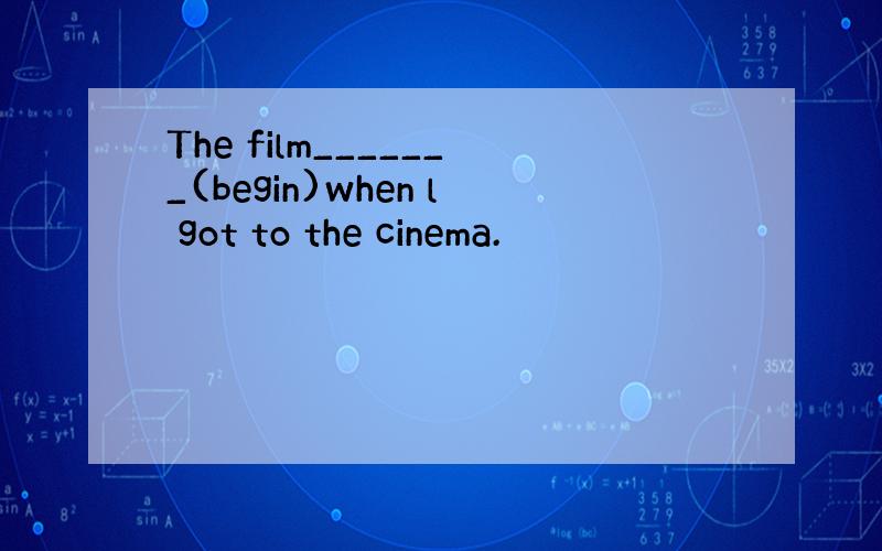 The film_______(begin)when l got to the cinema.