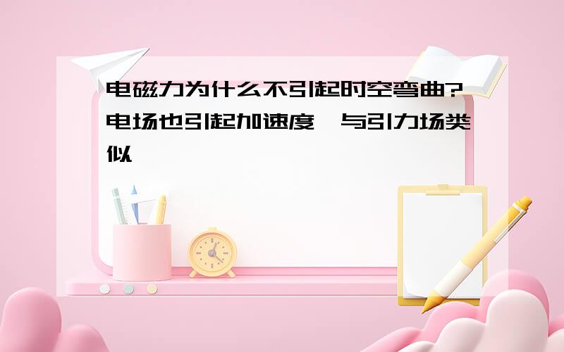 电磁力为什么不引起时空弯曲?电场也引起加速度,与引力场类似