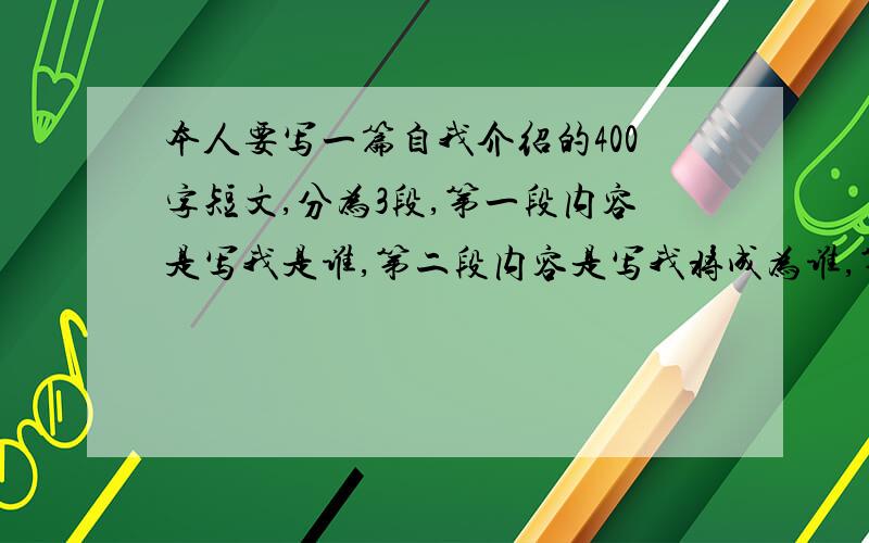 本人要写一篇自我介绍的400字短文,分为3段,第一段内容是写我是谁,第二段内容是写我将成为谁,第三段内容是写我将如何成为