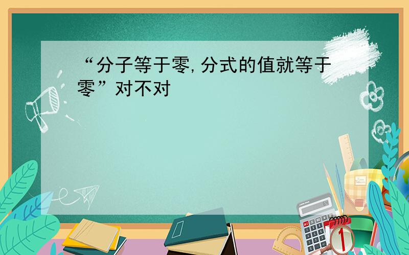 “分子等于零,分式的值就等于零”对不对