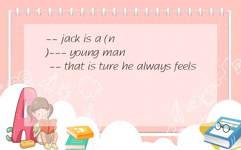 -- jack is a(n）--- young man -- that is ture he always feels