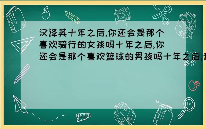 汉译英十年之后,你还会是那个喜欢骑行的女孩吗十年之后,你还会是那个喜欢篮球的男孩吗十年之后,我们还会在河畔谈心吗十年之后