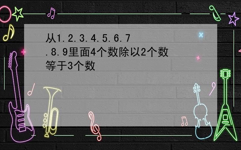 从1.2.3.4.5.6.7.8.9里面4个数除以2个数等于3个数