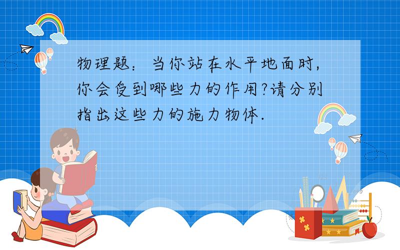 物理题：当你站在水平地面时,你会受到哪些力的作用?请分别指出这些力的施力物体.